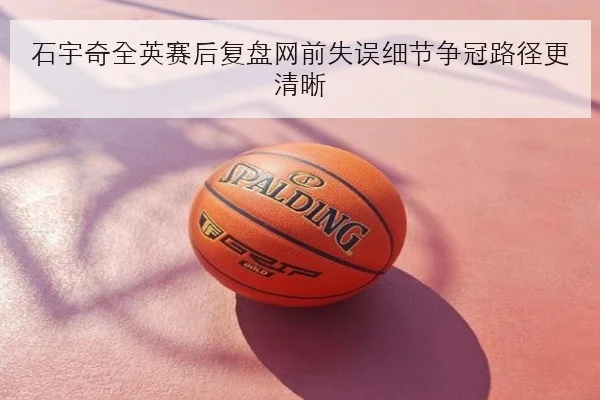 石宇奇全英赛后复盘网前失误细节争冠路径更清晰